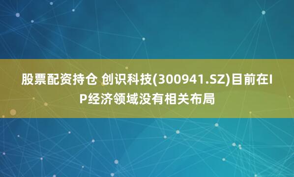 股票配资持仓 创识科技(300941.SZ)目前在IP经济领域没有相关布局