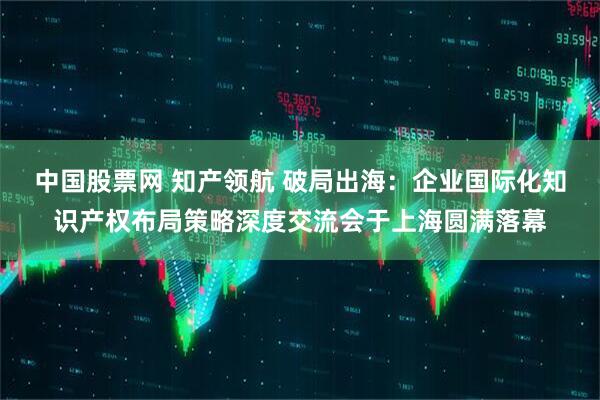 中国股票网 知产领航 破局出海：企业国际化知识产权布局策略深度交流会于上海圆满落幕