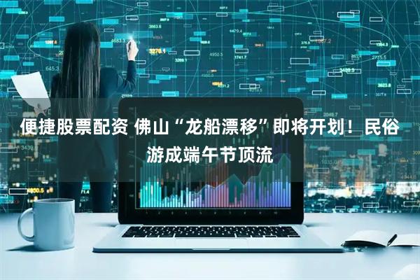 便捷股票配资 佛山“龙船漂移”即将开划！民俗游成端午节顶流