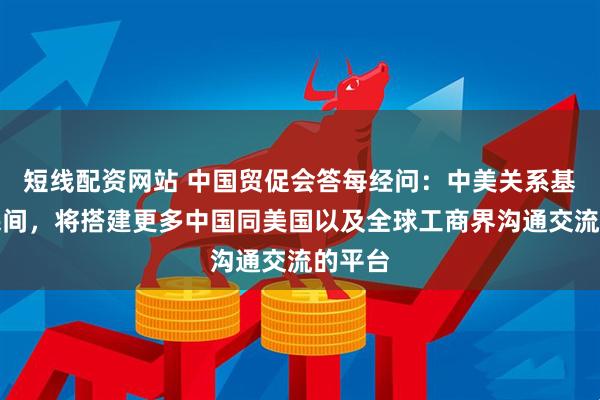 短线配资网站 中国贸促会答每经问：中美关系基础在民间，将搭建更多中国同美国以及全球工商界沟通交流的平台