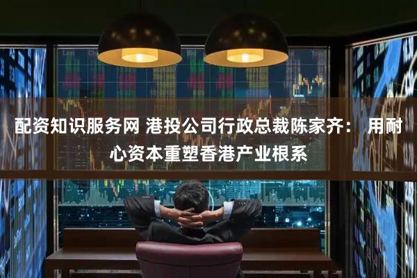 配资知识服务网 港投公司行政总裁陈家齐： 用耐心资本重塑香港产业根系