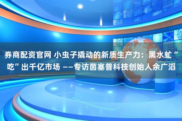 券商配资官网 小虫子撬动的新质生产力：黑水虻“吃”出千亿市场 ——专访茵塞普科技创始人余广滔