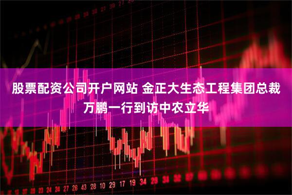 股票配资公司开户网站 金正大生态工程集团总裁万鹏一行到访中农立华