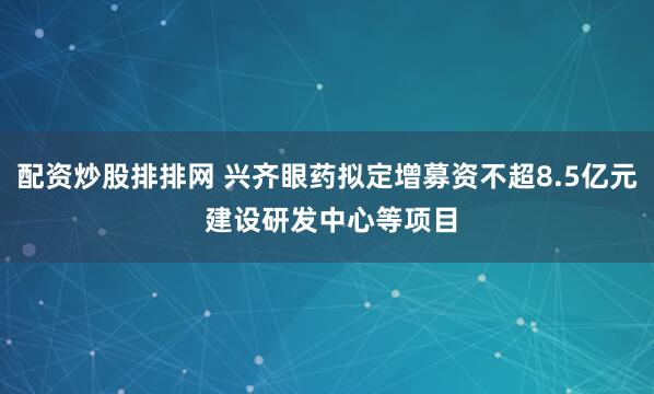 配资炒股排排网 兴齐眼药拟定增募资不超8.5亿元 建设研发中心等项目
