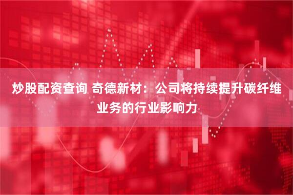 炒股配资查询 奇德新材：公司将持续提升碳纤维业务的行业影响力