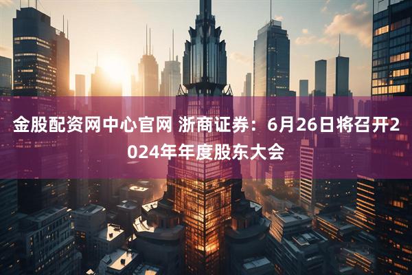 金股配资网中心官网 浙商证券：6月26日将召开2024年年度股东大会