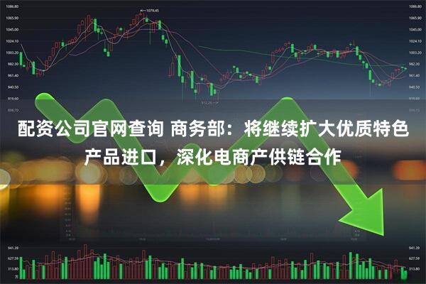 配资公司官网查询 商务部：将继续扩大优质特色产品进口，深化电商产供链合作