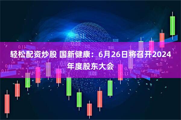 轻松配资炒股 国新健康：6月26日将召开2024年度股东大会