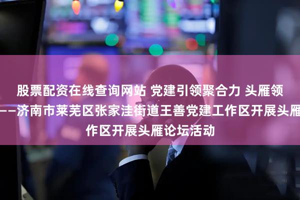 股票配资在线查询网站 党建引领聚合力 头雁领航促振兴——济南市莱芜区张家洼街道王善党建工作区开展头雁论坛活动