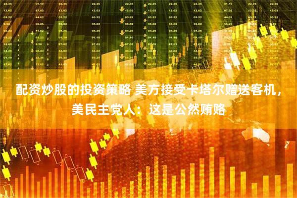 配资炒股的投资策略 美方接受卡塔尔赠送客机，美民主党人：这是公然贿赂