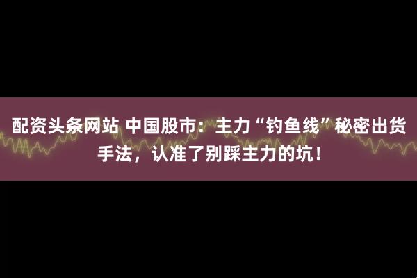 配资头条网站 中国股市：主力“钓鱼线”秘密出货手法，认准了别踩主力的坑！