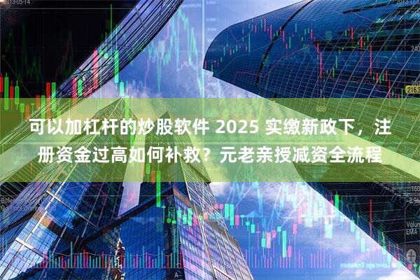 可以加杠杆的炒股软件 2025 实缴新政下，注册资金过高如何补救？元老亲授减资全流程