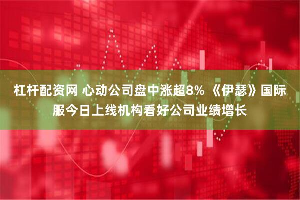 杠杆配资网 心动公司盘中涨超8% 《伊瑟》国际服今日上线机构看好公司业绩增长