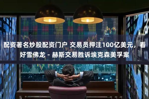 配资著名炒股配资门户 交易员押注100亿美元，看好雪佛龙 - 赫斯交易胜诉埃克森美孚案