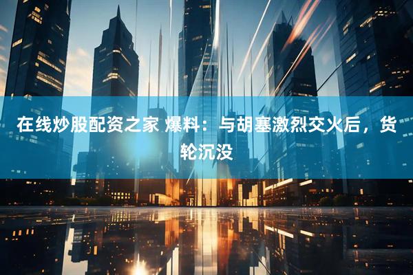 在线炒股配资之家 爆料：与胡塞激烈交火后，货轮沉没