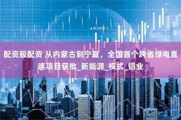 配资股配资 从内蒙古到宁夏，全国首个跨省绿电直连项目获批_新能源_模式_铝业