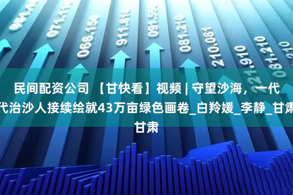 民间配资公司 【甘快看】视频 | 守望沙海，一代代治沙人接续绘就43万亩绿色画卷_白羚媛_李静_甘肃