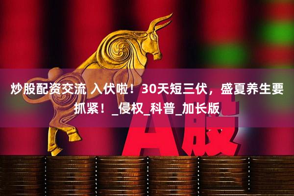 炒股配资交流 入伏啦！30天短三伏，盛夏养生要抓紧！_侵权_科普_加长版