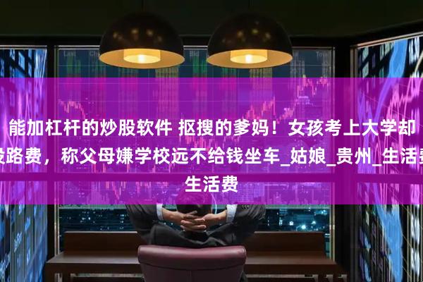 能加杠杆的炒股软件 抠搜的爹妈！女孩考上大学却没路费，称父母嫌学校远不给钱坐车_姑娘_贵州_生活费