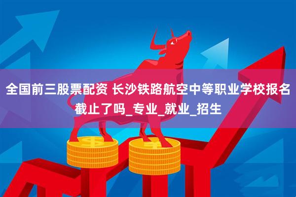 全国前三股票配资 长沙铁路航空中等职业学校报名截止了吗_专业_就业_招生