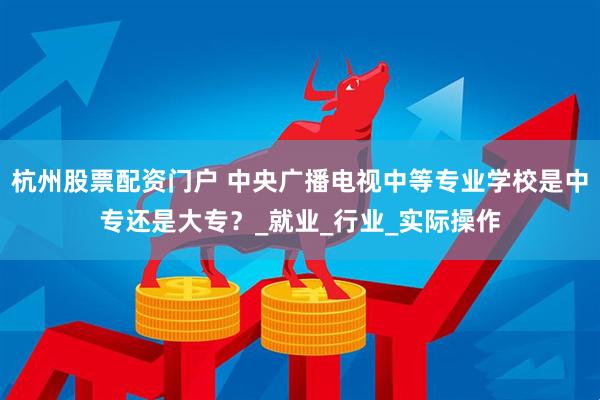 杭州股票配资门户 中央广播电视中等专业学校是中专还是大专？_就业_行业_实际操作