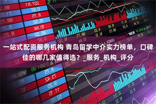 一站式配资服务机构 青岛留学中介实力榜单，口碑佳的哪几家值得选？_服务_机构_评分