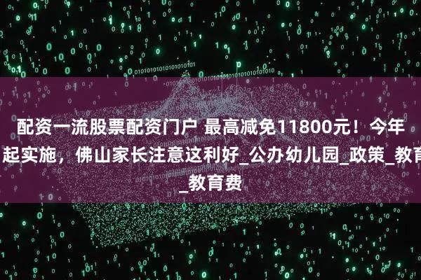 配资一流股票配资门户 最高减免11800元！今年9月起实施，佛山家长注意这利好_公办幼儿园_政策_教育费