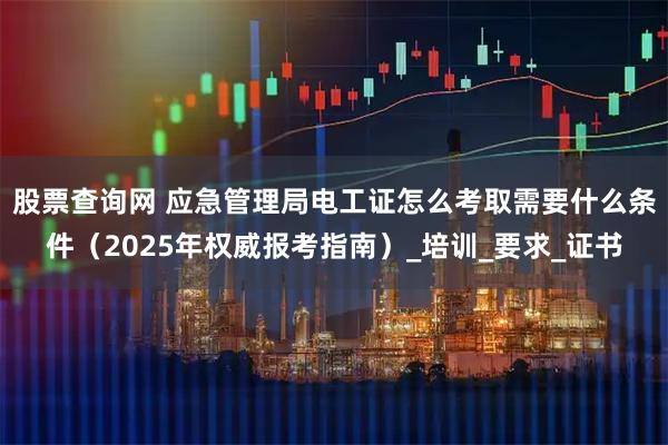 股票查询网 应急管理局电工证怎么考取需要什么条件（2025年权威报考指南）_培训_要求_证书