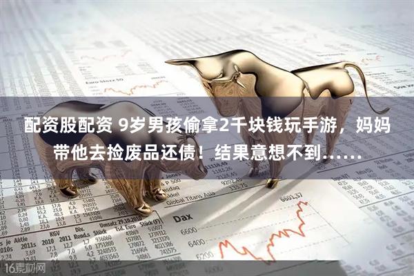 配资股配资 9岁男孩偷拿2千块钱玩手游，妈妈带他去捡废品还债！结果意想不到……