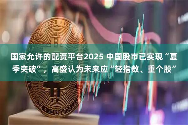 国家允许的配资平台2025 中国股市已实现“夏季突破”，高盛认为未来应“轻指数、重个股”