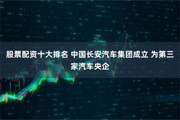 股票配资十大排名 中国长安汽车集团成立 为第三家汽车央企