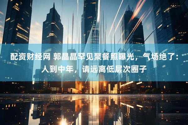 配资财经网 郭晶晶罕见聚餐照曝光，气场绝了：人到中年，请远离低层次圈子