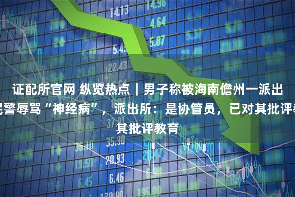 证配所官网 纵览热点｜男子称被海南儋州一派出所民警辱骂“神经病”，派出所：是协管员，已对其批评教育