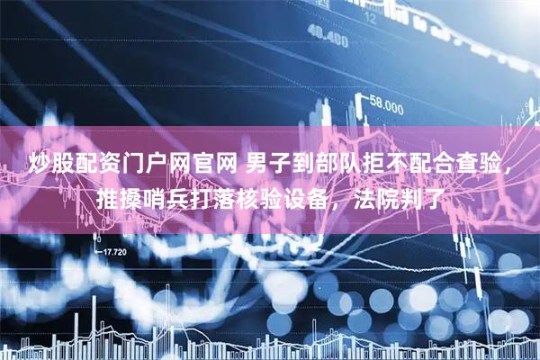 炒股配资门户网官网 男子到部队拒不配合查验，推搡哨兵打落核验设备，法院判了