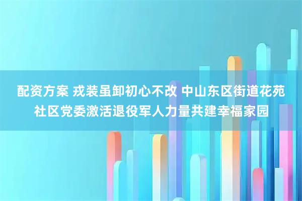 配资方案 戎装虽卸初心不改 中山东区街道花苑社区党委激活退役军人力量共建幸福家园