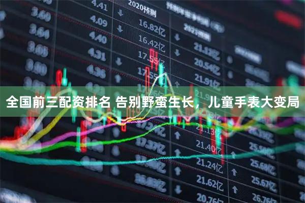 全国前三配资排名 告别野蛮生长，儿童手表大变局