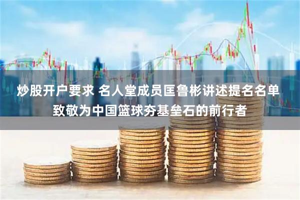 炒股开户要求 名人堂成员匡鲁彬讲述提名名单 致敬为中国篮球夯基垒石的前行者